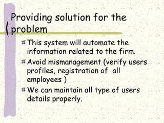 Providing solution for the
problem
   This system will automate the
   information related to the firm.
   Avoid mismanagement (verify users
   profiles, registration of all
   employees )
   We can maintain all type of users
   details properly.
 