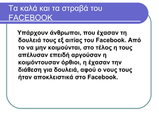 Υπάρχουν άνθρωποι, που έχασαν τη
δουλειά τους εξ αιτίας του Facebook. Από
το να μην κοιμούνται, στο τέλος η τους
απέλυσαν επειδή αργούσαν η
κοιμόντουσαν όρθιοι, η έχασαν την
διάθεση για δουλειά, αφού ο νους τους
ήταν αποκλειστικά στο Facebook.
Tα καλά και τα στραβά του
FACEBOOK
 