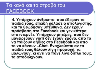 4. Υπάρχουν άνθρωποι που έδειραν τα
παιδιά τους, επειδή χάλασε ο υπολογιστής,
και τα θεώρησαν υπεύθυνα. Δεν έχουν
πρόσβαση στο Facebook και γενικότερα
στο ιντερνέτ. Υπάρχουν μητέρες, που δεν
μαγειρεύουν γιατί δεν έχουν χρόνο, απο το
να παίζουν αηδίες στο Facebook και απο
το να κάνουν ..Chat. Ενοχλούνται αν τα
παιδιά τους θέλουν λίγη προσοχή, τα
μαλώνουν, κι αντί να πάνε λίγο δίπλα τους,
τα αποδιώχνουν.
Tα καλά και τα στραβά του
FACEBOOK
 