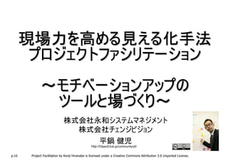 現場力を高める見える化手法
        プロジェクトファシリテーション
              ～モチベーションアップの
               ツールと場づくり～
                              株式会社永和システムマネジメント
                                株式会社チェンジビジョン
                                   平鍋 健児
                                                 http://ObjectClub.jp/community/pf/

p.16    Project Facilitation by Kenji Hiranabe is licensed under a Creative Commons Attribution 3.0 Unported License.
 