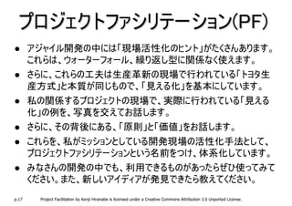 プロジェクトファシリテーション(PF)
       アジャイル開発の中には「現場活性化のヒント」がたくさんあります。
       これらは、ウォーターフォール、繰り返し型に関係なく使えます。
       さらに、これらの工夫は生産革新の現場で行われている「トヨタ生
       産方式」と本質が同じもので、「見える化」を基本にしています。
       私の関係するプロジェクトの現場で、実際に行われている「見える
       化」の例を、写真を交えてお話します。
       さらに、その背後にある、「原則」と「価値」をお話します。
       これらを、私がミッションとしている開発現場の活性化手法として、
       プロジェクトファシリテーションという名前をつけ、体系化しています。
       みなさんの開発の中でも、利用できるものがあったらぜひ使ってみて
       ください。また、新しいアイディアが発見できたら教えてください。
p.17    Project Facilitation by Kenji Hiranabe is licensed under a Creative Commons Attribution 3.0 Unported License.
 