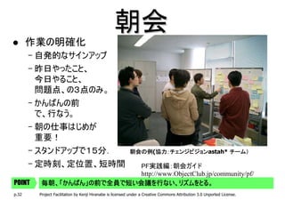 朝会
       作業の明確化
       – 自発的なサインアップ
       – 昨日やったこと、
         今日やること、
         問題点、の３点のみ。
       – かんばんの前
         で、行なう。
       – 朝の仕事はじめが
         重要！
       – スタンドアップで１５分．                                     朝会の例(協力：チェンジビジョン
                                                          朝会の例 協力：チェンジビジョンastah* チーム）
                                                               協力：チェンジビジョン

       – 定時刻、定位置、短時間       PF実践編：朝会ガイド
                           http://www.ObjectClub.jp/community/pf/
POINT    毎朝、「かんばん」の前で全員で短い会議を行ない、リズムをとる。
p.32    Project Facilitation by Kenji Hiranabe is licensed under a Creative Commons Attribution 3.0 Unported License.
 