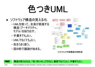 色つきUML
        ソフトウェア構造の見える化
        – UMLを使って、全員が意識する
          構造（アーキテクチャ、
          モデル）を貼り出す。
        – 手書きでもよい。
        – UMLでなくてもよい。
        – 色をうまく使う。
        – 図の前で議論が始まる。
                                                                                  ソフトウェア内部構造のUML例
                                                                                  ソフトウェア内部構造の   例




POINT    構造の見える化は、「色つき
         構造の見える化は、「色つきUML」で行なう。厳密でなくてよい。手書きでよい。
                   色つき   」で行なう。厳密でなくてよい。手書きでよい。
p.36     Project Facilitation by Kenji Hiranabe is licensed under a Creative Commons Attribution 3.0 Unported License.
 