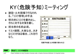 KY（危険予知）ミーティング
        建設・土木現場で行なわれ
        る、「リスク管理」の手法
        明示的にリスクを書き出し、
        それに対する対策を書く。
        担当者の名前必須。
        テスト期間、大事な日、大き
        なリスクがある場合、これを行
        なう。

                                                                      危険予知版（土木現場で使われる）




POINT    朝会で、リスクの確認を
p.47     Project Facilitation by Kenji Hiranabe is licensed under a Creative Commons Attribution 3.0 Unported License.
 