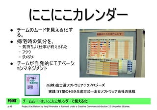 にこにこカレンダー
        チームのムードを見える化す
        る。
        帰宅時の気分を、
        – 気持ちよく仕事が終えられた
        – フツウ
        – ダメダメ
        チームが自発的にモチベーシ
        ョンマネジメント


                                 ※(株)富士通ソフトウェアテクノロジーズ
                                   株 富士通ソフトウェアテクノロジーズ
                                   実践!!IT屋のトヨタ生産方式―あるソフトウェア会社の挑戦
                                   実践    屋のトヨタ生産方式―あるソフトウェア会社の挑戦

POINT    チームムードは、にこにこカレンダーで見える化
p.49     Project Facilitation by Kenji Hiranabe is licensed under a Creative Commons Attribution 3.0 Unported License.
 