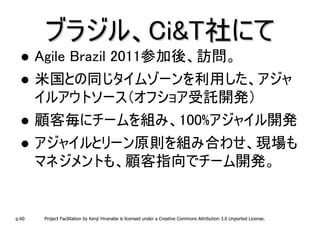 ブラジル、Ci&T社にて
       Agile Brazil 2011参加後、訪問。
       米国との同じタイムゾーンを利用した、アジャ
       イルアウトソース（オフショア受託開発）
       顧客毎にチームを組み、100%アジャイル開発
       アジャイルとリーン原則を組み合わせ、現場も
       マネジメントも、顧客指向でチーム開発。


p.60    Project Facilitation by Kenji Hiranabe is licensed under a Creative Commons Attribution 3.0 Unported License.
 