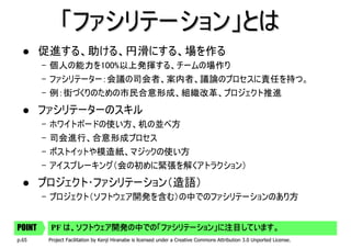 「ファシリテーション」とは
        促進する、助ける、円滑にする、場を作る
        – 個人の能力を100%以上発揮する、チームの場作り
        – ファシリテーター：会議の司会者、案内者、議論のプロセスに責任を持つ。
        – 例：街づくりのための市民合意形成、組織改革、プロジェクト推進
        ファシリテーターのスキル
        – ホワイトボードの使い方、机の並べ方
        – 司会進行、合意形成プロセス
        – ポストイットや模造紙、マジックの使い方
        – アイスブレーキング（会の初めに緊張を解くアトラクション）
        プロジェクト･ファシリテーション（造語）
        – プロジェクト（ソフトウェア開発を含む）の中でのファシリテーションのあり方


POINT    PF は、ソフトウェア開発の中での「ファシリテーション」に注目しています。
p.65     Project Facilitation by Kenji Hiranabe is licensed under a Creative Commons Attribution 3.0 Unported License.
 