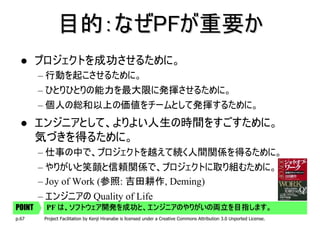 目的：なぜPFが重要か
        プロジェクトを成功させるために。
        – 行動を起こさせるために。
        – ひとりひとりの能力を最大限に発揮させるために。
        – 個人の総和以上の価値をチームとして発揮するために。
        エンジニアとして、よりよい人生の時間をすごすために。
        気づきを得るために。
        – 仕事の中で、プロジェクトを越えて続く人間関係を得るために。
        – やりがいと笑顔と信頼関係で、プロジェクトに取り組むために。
        – Joy of Work (参照: 吉田耕作, Deming)
        – エンジニアの Quality of Life
POINT       は、ソフトウェア開発を成功と、エンジニアのやりがいの両立を目指します。
         PF は、ソフトウェア開発を成功と、エンジニアのやりがいの両立を目指します。
p.67     Project Facilitation by Kenji Hiranabe is licensed under a Creative Commons Attribution 3.0 Unported License.
 