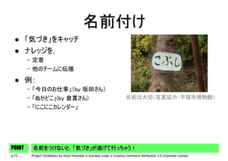 名前付け
        「気づき」をキャッチ
        ナレッジを，
        – 定着
        – 他のチームに伝播
        例：
        – 「今日のお仕事」（by 坂田さん）
        – 「ぬかどこ」(by 倉貫さん)                                                 名前は大切（写真協力：平塚市博物館）
        – 「にこにこカレンダー」




POINT    名前をつけないと，「気づき」が逃げて行っちゃう！
p.73     Project Facilitation by Kenji Hiranabe is licensed under a Creative Commons Attribution 3.0 Unported License.
 