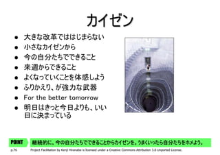 カイゼン
        大きな改革でははじまらない
        小さなカイゼンから
        今の自分たちでできること
        来週からできること
        よくなっていくことを体感しよう
        ふりかえり、が強力な武器
        For the better tomorrow
        明日はきっと今日よりも、いい
        日に決まっている


POINT     継続的に、今の自分たちでできることからカイゼンを。うまくいったら自分たちをホメよう。
p.76     Project Facilitation by Kenji Hiranabe is licensed under a Creative Commons Attribution 3.0 Unported License.
 