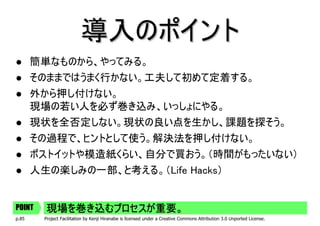 導入のポイント
       簡単なものから、やってみる。
       そのままではうまく行かない。工夫して初めて定着する。
       外から押し付けない。
       現場の若い人を必ず巻き込み、いっしょにやる。
       現状を全否定しない。現状の良い点を生かし、課題を探そう。
       その過程で、ヒントとして使う。解決法を押し付けない。
       ポストイットや模造紙くらい、自分で買おう。（時間がもったいない）
       人生の楽しみの一部、と考える。（Life Hacks）


POINT    現場を巻き込むプロセスが重要。
p.85     Project Facilitation by Kenji Hiranabe is licensed under a Creative Commons Attribution 3.0 Unported License.
 