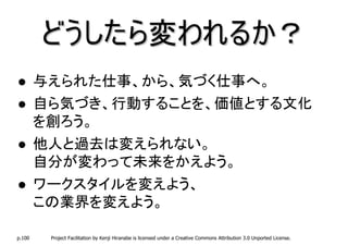 どうしたら変われるか？
        与えられた仕事、から、気づく仕事へ。
        自ら気づき、行動することを、価値とする文化
        を創ろう。
        他人と過去は変えられない。
        自分が変わって未来をかえよう。
        ワークスタイルを変えよう、
        この業界を変えよう。

p.100    Project Facilitation by Kenji Hiranabe is licensed under a Creative Commons Attribution 3.0 Unported License.
 