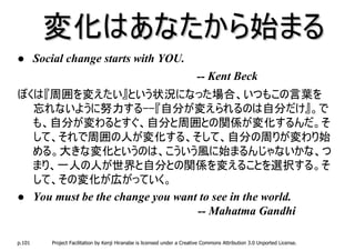 変化はあなたから始まる
        Social change starts with YOU.
                                                                           -- Kent Beck
ぼくは『周囲を変えたい』という状況になった場合、いつもこの言葉を
  忘れないように努力する--『自分が変えられるのは自分だけ』。で
  も、自分が変わるとすぐ、自分と周囲との関係が変化するんだ。そ
  して、それで周囲の人が変化する、そして、自分の周りが変わり始
  める。大きな変化というのは、こういう風に始まるんじゃないかな、つ
  まり、一人の人が世界と自分との関係を変えることを選択する。そ
  して、その変化が広がっていく。
  You must be the change you want to see in the world.
                                 -- Mahatma Gandhi

p.101      Project Facilitation by Kenji Hiranabe is licensed under a Creative Commons Attribution 3.0 Unported License.
 