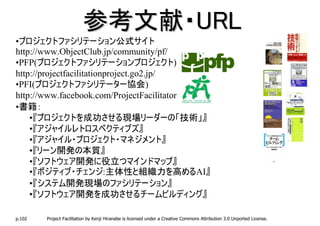 参考文献・URL
•プロジェクトファシリテーション公式サイト
http://www.ObjectClub.jp/community/pf/
•PFP(プロジェクトファシリテーションプロジェクト)
http://projectfacilitationproject.go2.jp/
•PFI(プロジェクトファシリテーター協会)
http://www.facebook.com/ProjectFacilitator
•書籍：
    •『プロジェクトを成功させる現場リーダーの「技術」』
    •『アジャイルレトロスペクティブズ』
    •『アジャイル・プロジェクト・マネジメント』
    •『リーン開発の本質』
    •『ソフトウェア開発に役立つマインドマップ』
    •『ポジティブ・チェンジ:主体性と組織力を高めるAI』
    •『システム開発現場のファシリテーション』
    •『ソフトウェア開発を成功させるチームビルディング』

p.102   Project Facilitation by Kenji Hiranabe is licensed under a Creative Commons Attribution 3.0 Unported License.
 