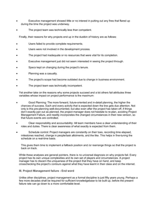 • Executive management showed little or no interest in putting out any fires that flared up
during the time the project was underway.
• The project team was technically less than competent.
Finally, their reasons for why projects end up in the dustbin of history are as follows:
• Users failed to provide complete requirements.
• Users were not involved in the development process.
• The project had inadequate or no resources that were vital for its completion.
• Executive management just did not seem interested in seeing the project through.
• Specs kept on changing during the project’s tenure.
• Planning was a casualty.
• The project’s scope had become outdated due to change in business environment.
• The project team was technically incompetent.
Yet another take on the reasons why some projects succeed and a lot others fail attributes three
variables whose impact on project performance is the maximum:
• Good Planning: The more forward, future-oriented and in-detail planning, the higher the
chances of success. Each and every activity that is expected down the line gets due attention. Not
only is this pre-planning well-documented, but also even after the project has taken off, if things
don’t exactly pan out as planned, the project manager does not hesitate to re-plan, avoiding Project
Management Failure, and readily incorporates the changed circumstances in their new version, so
that future events are controlled.
• Clear responsibility and accountability: All team members have a clear understanding of their
roles and duties. There is clear awareness of what exactly is expected from them.
• Schedule control: Project managers are constantly on their toes, recording time elapsed,
milestones reached, change in people/task allotments, and the like. This helps in fine-tuning the
schedule on a real-time basis.
This gives them time to implement a fallback position and /or rearrange things so that the project is
back on track.
While these analyses are general pointers, there is no universal diagnosis on why projects fail. Every
project has its own unique complexities and its own set of players and circumstances. A project
manager has to discern the uniqueness of the project that they have on hand, and keep
crosschecking the project’s contours against what they have learnt in their class and on the internet.
III. Project Management failure - End word
Unlike other disciplines, project management as a formal discipline is just fifty years young. Perhaps a
few more decades shall be required for sufficient knowledgebase to be built up, before the present
failure rate can go down to a more comfortable level.
 