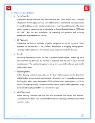 MOBILE BANKING - MAY 2015 13
1) Transactions Details
 Funds Transfer
I8Microbank System facilitates Intra-Bank and Inter-Bank funds transfer (IBFT) using its
integration with banking middleware. Onward transactions for interbank funds transfer can
be routed via 1Link, or other remittance options (i.e. Visa Personal Payments). The funds
transfer process is very simple and largely similar to the one already in place on ATMs that
offer IBFT. This lays the groundwork for processing both domestic and incoming
international mobile remittance services
 Bill Payments
I8Microbank facilitates a multitude of public and private sector bill payments. These
payments can be made via 1-Link, Phoenix, Rendezvous or 3rd party billing systems.
Generally banks use their own bill payment processing relationships for the same.
 Top Up
The top up functionality allows the user to purchase mobile airtime. Mobile top up is
provisioned in real time and the payment is deducted from the user’s linked account
instantaneously. The user has the option to top up his own mobile or he can send mobile
credit to other users.
 Retail Payment
Mobile Banking customers can easily pay for their retail purchases directly from their
mobile banking service at participating retailers. Customers can be charged a convenience
fee if required, where a merchant does not fulfill qualification for a merchant fee. It is likely
that all Telco top-up retailers can be converted to receive mobile banking payments. High
end merchants can be catered for via web or mobile apps.
 Mini Statement
Mobile Banking customers can view their mini statements from any of their accounts.
Customers will be able to view his/her last 5 transactions pertaining to their accounts within
respective banks.
 