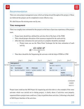 MOBILE BANKING - MAY 2015 28
Recommendation
There are some project management areas which are being missed throughout this project, if these
are followed this project can be completed in more effective way.
We shall discuss the missing areas one by one;
Time management
There was roughly time estimated for this project on the basis of previous experience of the project
team.
 Project team should have defined the activities first of the basis of the WBS
 There should proper allocation of the resources required for the each activity
 After that time estimation for each activity to complete should be calculated
o Project team can use the Three Point Technique for the time estimation of each
activity
tE=
tO+4tM+tP
6
 Then there should be the Sequencing the activates with the help of PDM or CPM
Project team could use the MS Project for sequencing activities above is the example of the some
activates which was carried out to during project, it clearly shows if activities were properly
sequenced then a project team could save 2 days to perform these activities. Following is the detail
of MS Project Interface of the activities.
 