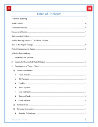 MOBILE BANKING - MAY 2015 2
Table of Contents
Executive Summary........................................................................................................................ 5
Inov8 Limited.................................................................................................................................. 6
Vision and Mission ......................................................................................................................... 6
Success at a Glance......................................................................................................................... 7
Background of Project .................................................................................................................... 7
Mobile Banking Product – The Falcon Platform............................................................................ 7
Role of the Project Manager ........................................................................................................... 9
Project Management in Falcon ..................................................................................................... 10
Initiating Process Group ............................................................................................................... 11
1. Brief Intro to Customer.......................................................................................................... 11
2. Backend or Complete Detail of Product ................................................................................ 12
3. Development of Project Charter ............................................................................................ 12
1) Transactions Details........................................................................................................... 13
 Funds Transfer................................................................................................................ 13
 Bill Payments ................................................................................................................. 13
 Top Up............................................................................................................................ 13
 Retail Payment ............................................................................................................... 13
 Mini Statement............................................................................................................... 13
 Balance Check................................................................................................................ 14
 Other Services ................................................................................................................ 14
2) Business Case..................................................................................................................... 14
3) Technical Information........................................................................................................ 15
 Superior Technology...................................................................................................... 15
 