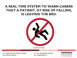 Dr. NIGEL MILLAR [CMO, CDHB]
Prof. GEOFF SHAW
D. Prof. GEOFFREY CHASE
Dr. CHRIS PRETTY
JONATHAN WONG
A REAL TIME SYSTEM TO WARN CARERS
THAT A PATIENT, AT RISK OF FALLING,
IS LEAVING THE BED.
 