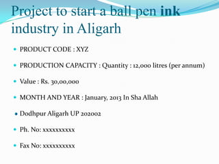 Project to start a ball pen ink
industry in Aligarh
 PRODUCT CODE : XYZ

 PRODUCTION CAPACITY : Quantity : 12,000 litres (per annum)

 Value : Rs. 30,00,000

 MONTH AND YEAR : January, 2013 In Sha Allah

  Dodhpur Aligarh UP 202002

 Ph. No: xxxxxxxxxx

 Fax No: xxxxxxxxxx
 