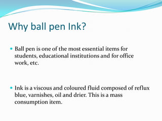 Why ball pen Ink?
 Ball pen is one of the most essential items for
  students, educational institutions and for office
  work, etc.



 Ink is a viscous and coloured fluid composed of reflux
  blue, varnishes, oil and drier. This is a mass
  consumption item.
 