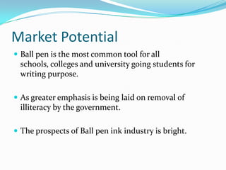 Market Potential
 Ball pen is the most common tool for all
 schools, colleges and university going students for
 writing purpose.

 As greater emphasis is being laid on removal of
 illiteracy by the government.

 The prospects of Ball pen ink industry is bright.
 