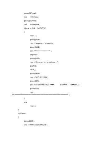 gotoxy(37,row) ;
cout <<itemcost;
gotoxy(51,row) ;
cout <<itemprice ;
if ( row == 22 ) ////////////
{
row = 5 ;
gotoxy(66,1) ;
cout <<"Page no.: " <<pageno ;
gotoxy(66,2) ;
cout <<"===============" ;
pageno++;
gotoxy(1,25) ;
cout <<"Pressany keyto continue...";
getche() ;
clrscr() ;
gotoxy(30,2) ;
cout <<"LIST OF ITEMS" ;
gotoxy(3,4) ;
cout <<"ITEM CODE ITEM NAME ITEMCOST ITEM PRICE" ;
gotoxy(2,5) ;
cout
<<"~~~~~~~~~~~~~~~~~~~~~~~~~~~~~~~~~~~~~~~~~~~~~~~~~~~~~~~~~~~" ;
}
else
row++ ;
}
if ( !found)
{
gotoxy(5,10) ;
cout <<"7Records notfound" ;
 