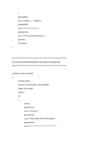 }
gotoxy(66,1) ;
cout <<"Page no.: " <<pageno ;
gotoxy(66,2) ;
cout <<"===============" ;
gotoxy(1,25) ;
cout <<"Pressany keyto continue...";
getche() ;
file.close () ;
}
//**********************************************************
// THIS FUNCTION ADDRECORDS IN THE FOOD FILE (FOOD.DAT)
//**********************************************************
voidfood:: add_item(void)
{
inttcode,valid;
char ch, t_itemcost[10],t_itemprice[10] ;
tcode = last_code() ;
tcode++ ;
do
{
clrscr() ;
gotoxy(71,2) ;
cout <<"<0>=Exit" ;
gotoxy(27,3) ;
cout <<"ADD FOOD ITEM TO THE MENU" ;
gotoxy(26,4) ;
cout <<"~~~~~~~~~~~~~~~~~~~~~~~~~~~" ;
 