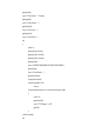gotoxy(5,6) ;
cout <<"ItemCode : " <<tcode ;
gotoxy(5,8) ;
cout <<"ItemName : " ;
gotoxy(5,10) ;
cout <<"ItemCost : " ;
gotoxy(5,12) ;
cout <<"ItemPrice : " ;
do
{
valid= 1 ;
gotoxy(1,8) ;clreol() ;
gotoxy(1,24) ; clreol() ;
gotoxy(1,25) ; clreol() ;
gotoxy(3,25) ;
cout <<"ENTER ITEMNAME TO ADD IN THE MENU" ;
gotoxy(5,8) ;
cout <<"ItemName : " ;
gets(itemname);
strupr(itemname) ;
if (itemname[0] =='0')
return;
if ((strlen(itemname)<1) || (strlen(itemname) >20))
{
valid= 0 ;
gotoxy(3,24) ;
cout <<"7 Range = 1..20" ;
getch() ;
}
} while (!valid) ;
do
 