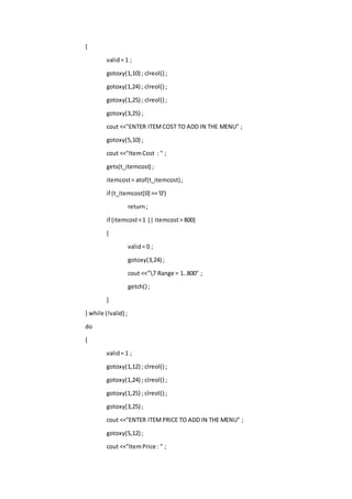 {
valid= 1 ;
gotoxy(1,10) ; clreol() ;
gotoxy(1,24) ; clreol() ;
gotoxy(1,25) ; clreol() ;
gotoxy(3,25) ;
cout <<"ENTER ITEMCOST TO ADD IN THE MENU" ;
gotoxy(5,10) ;
cout <<"ItemCost : " ;
gets(t_itemcost) ;
itemcost= atof(t_itemcost);
if (t_itemcost[0] =='0')
return;
if (itemcost<1 || itemcost> 800)
{
valid= 0 ;
gotoxy(3,24) ;
cout <<"7 Range = 1..800" ;
getch() ;
}
} while (!valid) ;
do
{
valid= 1 ;
gotoxy(1,12) ; clreol() ;
gotoxy(1,24) ; clreol() ;
gotoxy(1,25) ; clreol() ;
gotoxy(3,25) ;
cout <<"ENTER ITEMPRICE TO ADD IN THE MENU" ;
gotoxy(5,12) ;
cout <<"ItemPrice : " ;
 