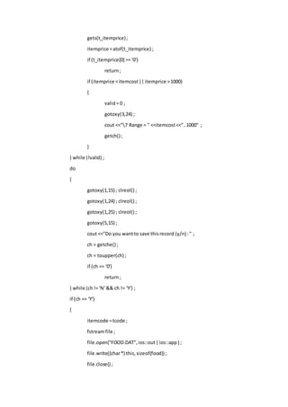 gets(t_itemprice);
itemprice =atof(t_itemprice) ;
if (t_itemprice[0] == '0')
return;
if (itemprice <itemcost||itemprice >1000)
{
valid= 0 ;
gotoxy(3,24) ;
cout <<"7 Range = " <<itemcost<<"..1000" ;
getch() ;
}
} while (!valid) ;
do
{
gotoxy(1,15) ; clreol() ;
gotoxy(1,24) ; clreol() ;
gotoxy(1,25) ; clreol() ;
gotoxy(5,15) ;
cout <<"Do you wantto save thisrecord (y/n) :" ;
ch = getche() ;
ch = toupper(ch) ;
if (ch == '0')
return;
} while (ch!= 'N' && ch != 'Y') ;
if (ch == 'Y')
{
itemcode =tcode ;
fstreamfile ;
file.open("FOOD.DAT",ios::out|ios::app) ;
file.write((char*) this,sizeof(food)) ;
file.close() ;
 