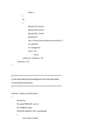 tcode++ ;
}
do
{
gotoxy(1,17) ; clreol() ;
gotoxy(1,24) ; clreol() ;
gotoxy(1,25) ; clreol() ;
gotoxy(5,17) ;
cout <<"Do you wantto add more records (y/n) :" ;
ch = getche() ;
ch = toupper(ch) ;
if (ch == '0')
return;
} while (ch!= 'N' && ch != 'Y') ;
} while (ch== 'Y') ;
}
//**********************************************************
// THIS FUNCTION DISPLAYTHE RECORD OF THE GIVEN CODE FROM
// THE FOOD FILE (FOOD.DAT)
//**********************************************************
voidfood:: display_record(inttcode)
{
fstreamfile ;
file.open("FOOD.DAT",ios::in) ;
file.seekg(0,ios::beg) ;
while (file.read((char*) this,sizeof(food)))
{
if (itemcode ==tcode)
 