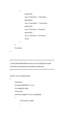 {
gotoxy(5,3) ;
cout <<"ItemCode : "<<itemcode ;
gotoxy(5,4) ;
cout <<"ItemName : "<<itemname ;
gotoxy(5,5) ;
cout <<"ItemCost : "<<itemcost;
gotoxy(5,6) ;
cout <<"ItemPrice : "<<itemprice ;
break;
}
}
file.close() ;
}
//**********************************************************
// THIS FUNCTION RETURN THE VALUE 1 IF THE RECORD IS FOUND
// FORTHE GIVEN CODE IN THE FOODFILE (FOOD.DAT)
//**********************************************************
intfood:: item_found(inttcode)
{
fstreamfile ;
file.open("FOOD.DAT",ios::in) ;
file.seekg(0,ios::beg) ;
intfound=0 ;
while (file.read((char*) this,sizeof(food)))
{
if (itemcode ==tcode)
{
 