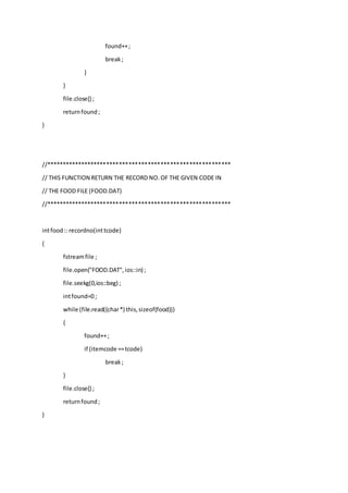 found++;
break;
}
}
file.close() ;
returnfound;
}
//**********************************************************
// THIS FUNCTION RETURN THE RECORD NO. OF THE GIVEN CODE IN
// THE FOOD FILE (FOOD.DAT)
//**********************************************************
intfood:: recordno(inttcode)
{
fstreamfile ;
file.open("FOOD.DAT",ios::in) ;
file.seekg(0,ios::beg) ;
intfound=0 ;
while (file.read((char*) this,sizeof(food)))
{
found++;
if (itemcode ==tcode)
break;
}
file.close() ;
returnfound;
}
 
