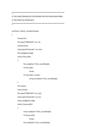 //**********************************************************
// THIS FUNCTION DELETES THE RECORD FOR THE GIVEN CODE FROM
// THE FOOD FILE (FOOD.DAT)
//**********************************************************
voidfood:: delete_record(inttcode)
{
fstreamfile ;
file.open("FOOD.DAT",ios::in) ;
fstreamtemp;
temp.open("temp.dat",ios::out) ;
file.seekg(0,ios::beg) ;
while ( !file.eof() )
{
file.read((char*) this,sizeof(food)) ;
if ( file.eof() )
break;
if ( itemcode !=tcode )
temp.write((char*) this,sizeof(food));
}
file.close() ;
temp.close() ;
file.open("FOOD.DAT",ios::out);
temp.open("temp.dat",ios::in) ;
temp.seekg(0,ios::beg) ;
while ( !temp.eof() )
{
temp.read((char*) this,sizeof(food));
if ( temp.eof() )
break;
file.write((char*) this,sizeof(food)) ;
 