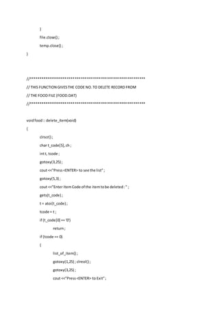 }
file.close() ;
temp.close() ;
}
//**********************************************************
// THIS FUNCTION GIVESTHE CODE NO.TO DELETE RECORD FROM
// THE FOOD FILE (FOOD.DAT)
//**********************************************************
voidfood:: delete_item(void)
{
clrscr() ;
char t_code[5],ch ;
intt, tcode ;
gotoxy(3,25) ;
cout <<"Press<ENTER> to see the list";
gotoxy(5,3) ;
cout <<"Enter ItemCode of the itemtobe deleted:" ;
gets(t_code) ;
t = atoi(t_code) ;
tcode = t ;
if (t_code[0] == '0')
return;
if (tcode == 0)
{
list_of_item() ;
gotoxy(1,25) ; clreol() ;
gotoxy(3,25) ;
cout <<"Press<ENTER> to Exit";
 