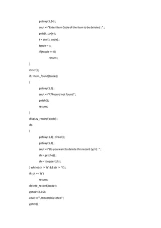 gotoxy(5,24) ;
cout <<"Enter ItemCode of the itemtobe deleted:" ;
gets(t_code) ;
t = atoi(t_code) ;
tcode = t ;
if (tcode == 0)
return;
}
clrscr() ;
if (!item_found(tcode))
{
gotoxy(5,5) ;
cout <<"7Record not found";
getch() ;
return;
}
display_record(tcode) ;
do
{
gotoxy(1,8) ;clreol() ;
gotoxy(5,8) ;
cout <<"Do you wantto delete thisrecord (y/n) :" ;
ch = getche() ;
ch = toupper(ch) ;
} while (ch!= 'N' && ch != 'Y') ;
if (ch == 'N')
return;
delete_record(tcode);
gotoxy(5,15) ;
cout <<"7Record Deleted";
getch() ;
 