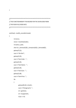 }
//**********************************************************
// THIS FUNCTION MODIFY THE RECORD FOR THE GIVEN CODE FROM
// THE FOOD FILE (FOOD.DAT)
//**********************************************************
voidfood:: modify_record(inttcode)
{
intrecno ;
recno= recordno(tcode) ;
intvalid,t_code ;
char ch, t_itemcost[10],t_itemprice[10],t_itemcode[5] ;
gotoxy(71,2) ;
cout <<"<0>=Exit" ;
gotoxy(5,12) ;
cout <<"ItemCode : " ;
gotoxy(5,14) ;
cout <<"ItemName : " ;
gotoxy(5,16) ;
cout <<"ItemCost : " ;
gotoxy(5,18) ;
cout <<"ItemPrice : " ;
do
{
gotoxy(20,12) ; clreol() ;
cout <<"Change (y/n) : " ;
ch = getche() ;
ch = toupper(ch) ;
if (ch == '0')
 