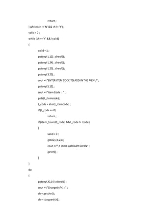 return;
} while (ch!= 'N' && ch != 'Y') ;
valid= 0 ;
while (ch== 'Y' && !valid)
{
valid= 1 ;
gotoxy(1,12) ; clreol() ;
gotoxy(1,24) ; clreol() ;
gotoxy(1,25) ; clreol() ;
gotoxy(3,25) ;
cout <<"ENTER ITEMCODE TO ADD IN THE MENU" ;
gotoxy(5,12) ;
cout <<"ItemCode : " ;
gets(t_itemcode) ;
t_code = atoi(t_itemcode) ;
if (t_code == 0)
return;
if (item_found(t_code) &&t_code != tcode)
{
valid= 0 ;
gotoxy(3,24) ;
cout <<"7 CODE ALREADY GIVEN";
getch() ;
}
}
do
{
gotoxy(20,14) ; clreol() ;
cout <<"Change (y/n) : " ;
ch = getche() ;
ch = toupper(ch) ;
 