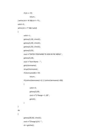 if (ch == '0')
return;
} while (ch!= 'N' && ch != 'Y') ;
valid= 0 ;
while (ch== 'Y' && !valid)
{
valid= 1 ;
gotoxy(1,14) ; clreol() ;
gotoxy(1,24) ; clreol() ;
gotoxy(1,25) ; clreol() ;
gotoxy(3,25) ;
cout <<"ENTER ITEMNAME TO ADD IN THE MENU" ;
gotoxy(5,14) ;
cout <<"ItemName : " ;
gets(itemname) ;
strupr(itemname) ;
if (itemname[0] =='0')
return;
if ((strlen(itemname)<1) || (strlen(itemname) >20))
{
valid= 0 ;
gotoxy(3,24) ;
cout <<"7 Range = 1..20" ;
getch() ;
}
}
do
{
gotoxy(20,16) ; clreol() ;
cout <<"Change (y/n) : " ;
ch = getche() ;
 