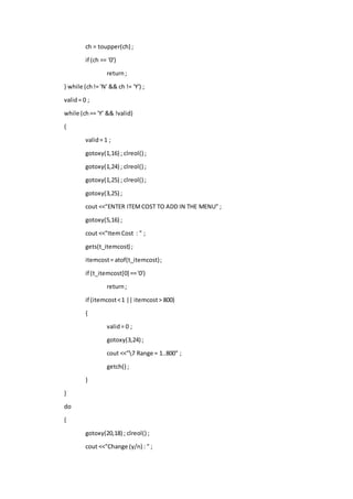 ch = toupper(ch) ;
if (ch == '0')
return;
} while (ch!= 'N' && ch != 'Y') ;
valid= 0 ;
while (ch== 'Y' && !valid)
{
valid= 1 ;
gotoxy(1,16) ; clreol() ;
gotoxy(1,24) ; clreol() ;
gotoxy(1,25) ; clreol() ;
gotoxy(3,25) ;
cout <<"ENTER ITEMCOST TO ADD IN THE MENU" ;
gotoxy(5,16) ;
cout <<"ItemCost : " ;
gets(t_itemcost) ;
itemcost= atof(t_itemcost);
if (t_itemcost[0] =='0')
return;
if (itemcost<1 || itemcost> 800)
{
valid= 0 ;
gotoxy(3,24) ;
cout <<"7 Range = 1..800" ;
getch() ;
}
}
do
{
gotoxy(20,18) ; clreol() ;
cout <<"Change (y/n) : " ;
 