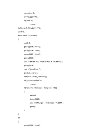 ch = getche() ;
ch = toupper(ch) ;
if (ch == '0')
return;
} while (ch!= 'N' && ch != 'Y') ;
valid= 0 ;
while (ch== 'Y' && !valid)
{
valid= 1 ;
gotoxy(1,18) ; clreol() ;
gotoxy(1,24) ; clreol() ;
gotoxy(1,25) ; clreol() ;
gotoxy(3,25) ;
cout <<"ENTER ITEMPRICE TO ADD IN THE MENU" ;
gotoxy(5,18) ;
cout <<"ItemPrice : " ;
gets(t_itemprice);
itemprice =atof(t_itemprice) ;
if (t_itemprice[0] == '0')
return;
if (itemprice <itemcost||itemprice >1000)
{
valid= 0 ;
gotoxy(3,24) ;
cout <<"7 Range = " <<itemcost<<"..1000" ;
getch() ;
}
}
do
{
gotoxy(1,21) ; clreol() ;
 