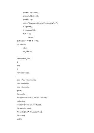 gotoxy(1,24) ; clreol() ;
gotoxy(1,25) ; clreol() ;
gotoxy(5,21) ;
cout <<"Do you wantto save thisrecord (y/n) :" ;
ch = getche() ;
ch = toupper(ch) ;
if (ch == '0')
return;
} while (ch!= 'N' && ch != 'Y') ;
if (ch == 'N')
return;
if(t_code>0)
{
itemcode =t_code ;
}
else
{
itemcode=tcode;
}
cout <<"n" <<itemname ;
cout <<itemcost;
cout <<itemprice ;
getch() ;
fstreamfile ;
file.open("FOOD.DAT",ios::out|ios::ate) ;
intlocation;
location= (recno-1) * sizeof(food) ;
file.seekp(location) ;
file.write((char*) this,sizeof(food)) ;
file.close() ;
sort() ;
 