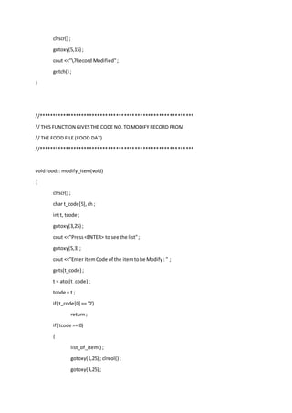 clrscr() ;
gotoxy(5,15) ;
cout <<"7Record Modified";
getch() ;
}
//**********************************************************
// THIS FUNCTION GIVESTHE CODE NO.TO MODIFY RECORD FROM
// THE FOOD FILE (FOOD.DAT)
//**********************************************************
voidfood:: modify_item(void)
{
clrscr() ;
char t_code[5],ch ;
intt, tcode ;
gotoxy(3,25) ;
cout <<"Press<ENTER> to see the list";
gotoxy(5,3) ;
cout <<"Enter ItemCode of the itemtobe Modify: " ;
gets(t_code) ;
t = atoi(t_code) ;
tcode = t ;
if (t_code[0] == '0')
return;
if (tcode == 0)
{
list_of_item() ;
gotoxy(1,25) ; clreol() ;
gotoxy(3,25) ;
 