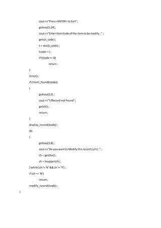 cout <<"Press<ENTER> to Exit";
gotoxy(5,24) ;
cout <<"Enter ItemCode of the itemtobe modify: " ;
gets(t_code) ;
t = atoi(t_code) ;
tcode = t ;
if (tcode == 0)
return;
}
clrscr() ;
if (!item_found(tcode))
{
gotoxy(5,5) ;
cout <<"7Record not found";
getch() ;
return;
}
display_record(tcode) ;
do
{
gotoxy(5,8) ;
cout <<"Do you wantto Modifythisrecord (y/n) :" ;
ch = getche() ;
ch = toupper(ch) ;
} while (ch!= 'N' && ch != 'Y') ;
if (ch == 'N')
return;
modify_record(tcode) ;
}
 