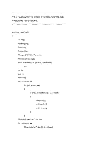 //**********************************************************
// THIS FUNCTION SORTTHE RECORD IN THE FOOD FILE (FOOD.DAT)
// ACCORDINGTOTHE CODE NOS.
//**********************************************************
voidfood:: sort(void)
{
inti=0,j ;
foodarr[100] ;
foodtemp;
fstreamfile ;
file.open("FOOD.DAT",ios::in) ;
file.seekg(0,ios::beg) ;
while (file.read((char*) &arr[i],sizeof(food)))
i++ ;
intsize ;
size = i ;
file.close() ;
for (i=1;i<size;i++)
for (j=0; j<size-i;j++)
{
if (arr[j].itemcode >arr[j+1].itemcode)
{
temp=arr[j];
arr[j]=arr[j+1];
arr[j+1]=temp;
}
}
file.open("FOOD.DAT",ios::out);
for (i=0;i<size;i++)
file.write((char*) &arr[i],sizeof(food)) ;
 