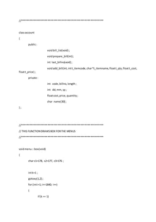 //**********************************************************
classaccount
{
public:
voidbill_list(void) ;
voidprepare_bill(int);
int last_billno(void) ;
voidadd_bill(int,intt_itemcode,char*t_itemname,floatt_qty,floatt_cost,
floatt_price) ;
private :
int code,billno,length;
int dd,mm, yy;
floatcost,price,quantity;
char name[30] ;
} ;
//**********************************************************
// THIS FUNCTION DRAWSBOX FORTHE MENUS
//**********************************************************
voidmenu:: box(void)
{
char c1=178, c2=177, c3=176 ;
intk=1 ;
gotoxy(1,2) ;
for (inti=1; i<=1840; i++)
{
if (k == 1)
 