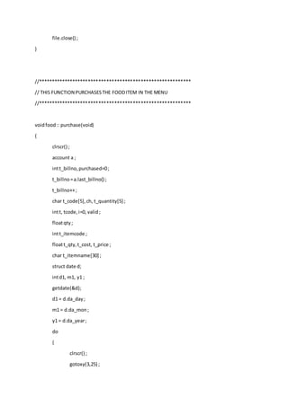 file.close() ;
}
//**********************************************************
// THIS FUNCTION PURCHASESTHE FOODITEM IN THE MENU
//**********************************************************
voidfood:: purchase(void)
{
clrscr() ;
account a ;
intt_billno,purchased=0;
t_billno=a.last_billno() ;
t_billno++;
char t_code[5],ch, t_quantity[5] ;
intt, tcode,i=0, valid;
floatqty;
intt_itemcode ;
floatt_qty,t_cost, t_price ;
char t_itemname[30] ;
struct date d;
intd1, m1, y1 ;
getdate(&d);
d1 = d.da_day;
m1 = d.da_mon;
y1 = d.da_year;
do
{
clrscr() ;
gotoxy(3,25) ;
 