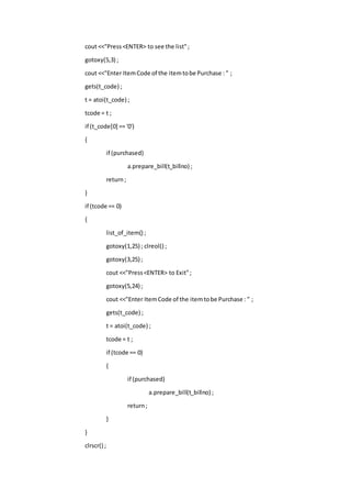 cout <<"Press<ENTER> to see the list";
gotoxy(5,3) ;
cout <<"Enter ItemCode of the itemtobe Purchase : " ;
gets(t_code) ;
t = atoi(t_code) ;
tcode = t ;
if (t_code[0] == '0')
{
if (purchased)
a.prepare_bill(t_billno) ;
return;
}
if (tcode == 0)
{
list_of_item() ;
gotoxy(1,25) ; clreol() ;
gotoxy(3,25) ;
cout <<"Press<ENTER> to Exit";
gotoxy(5,24) ;
cout <<"Enter ItemCode of the itemtobe Purchase : " ;
gets(t_code) ;
t = atoi(t_code) ;
tcode = t ;
if (tcode == 0)
{
if (purchased)
a.prepare_bill(t_billno) ;
return;
}
}
clrscr() ;
 