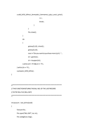 a.add_bill(t_billno,t_itemcode,t_itemname,t_qty,t_cost,t_price);
i++ ;
break;
}
}
file.close() ;
}
do
{
gotoxy(5,12) ; clreol() ;
gotoxy(5,12) ;
cout <<"Do you wantto purchase more (y/n) : " ;
ch = getche() ;
ch = toupper(ch) ;
} while (ch!= 'N' && ch != 'Y') ;
} while (ch== 'Y') ;
a.prepare_bill(t_billno) ;
}
//**********************************************************
// THIS FUNCTION RETURNS THE BILL NO.OF THE LASTRECORD
// IN THE BILL FILE (BILL.DAT)
//**********************************************************
intaccount :: last_billno(void)
{
fstreamfile ;
file.open("BILL.DAT",ios::in) ;
file.seekg(0,ios::beg) ;
 